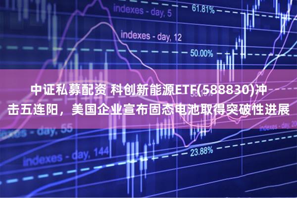 中证私募配资 科创新能源ETF(588830)冲击五连阳，美国企业宣布固态电池取得突破性进展